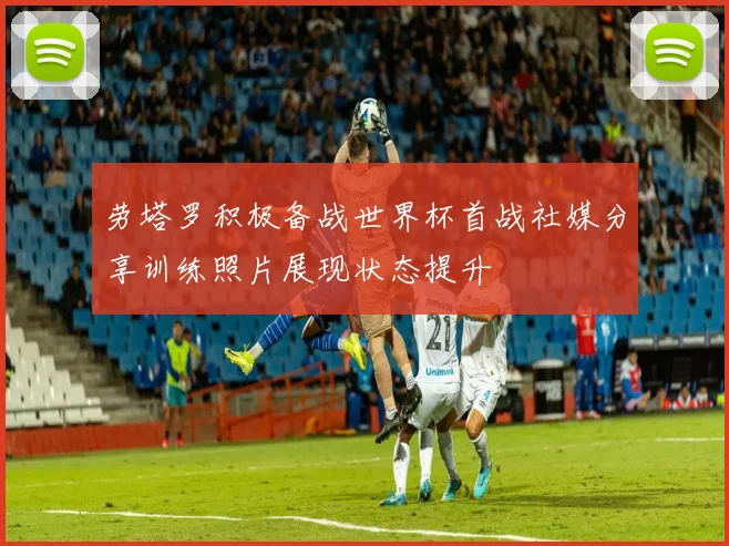劳塔罗积极备战世界杯首战社媒分享训练照片展现状态提升
