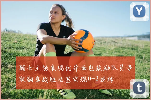 骑士主场表现优异面包鼓励队员争取翻盘战胜活塞实现0-2逆转