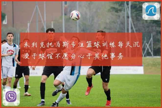 米利克托马斯专注篮球训练每天沉浸于球馆不愿分心于其他事务