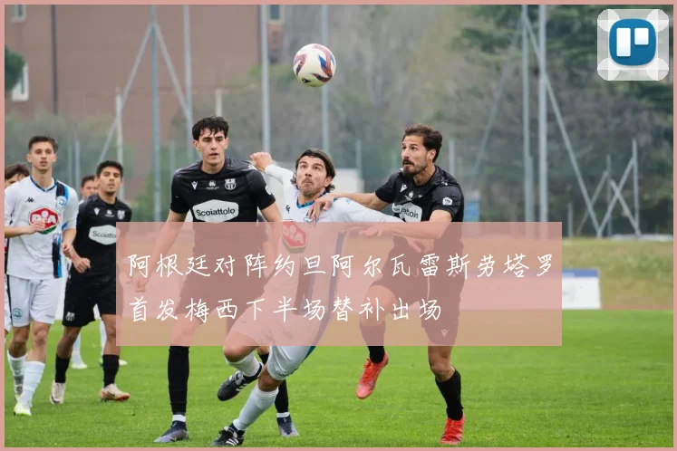 阿根廷对阵约旦阿尔瓦雷斯劳塔罗首发梅西下半场替补出场