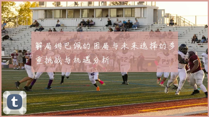 解局姆巴佩的困局与未来选择的多重挑战与机遇分析