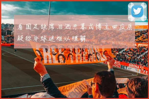 看国足缺席泪洒开幕式博主回应质疑称非球迷难以理解