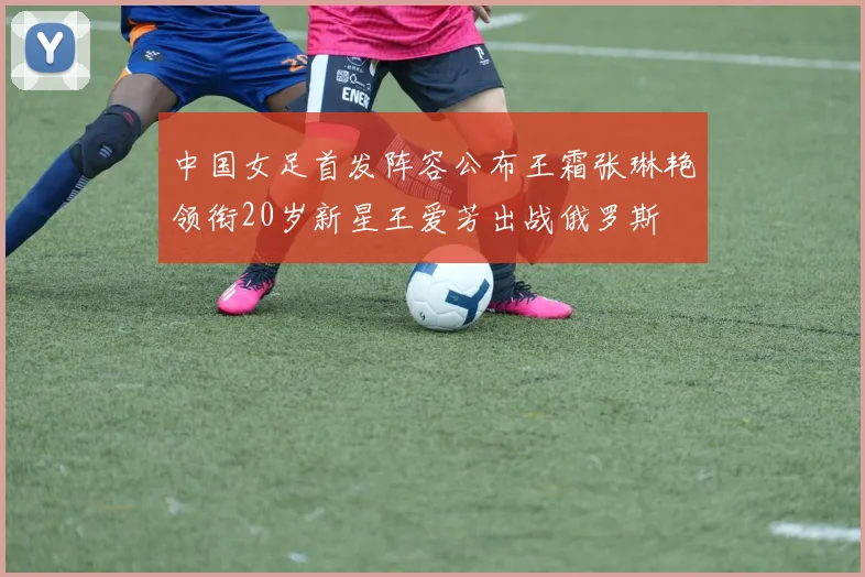 中国女足首发阵容公布王霜张琳艳领衔20岁新星王爱芳出战俄罗斯