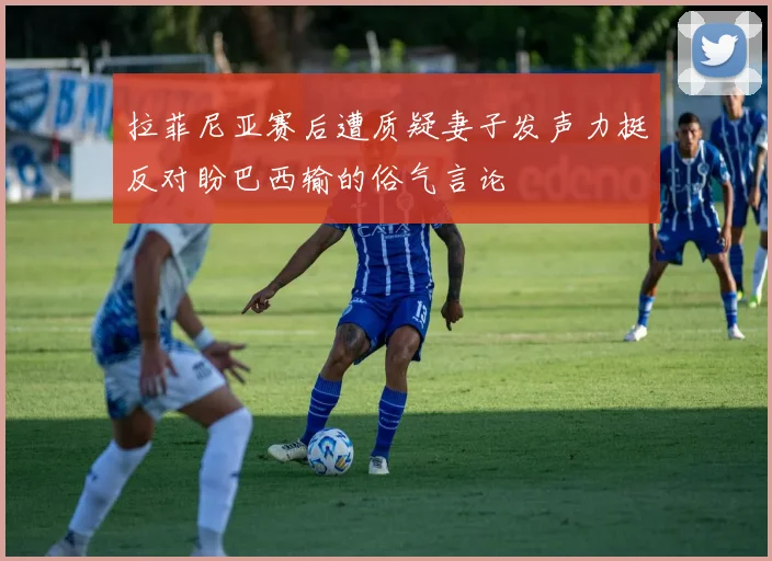 拉菲尼亚赛后遭质疑妻子发声力挺反对盼巴西输的俗气言论