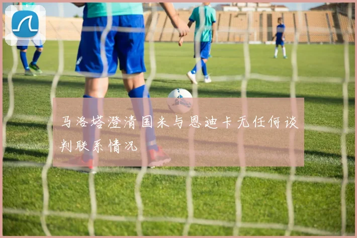 马洛塔澄清国米与恩迪卡无任何谈判联系情况