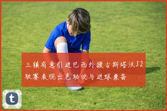 三镇有意引进巴西外援古斯塔沃J2联赛表现出色助攻与进球兼备
