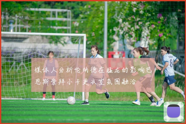 媒体人分析伦纳德在猛龙的影响巴恩斯崇拜小卡更衣室氛围融洽