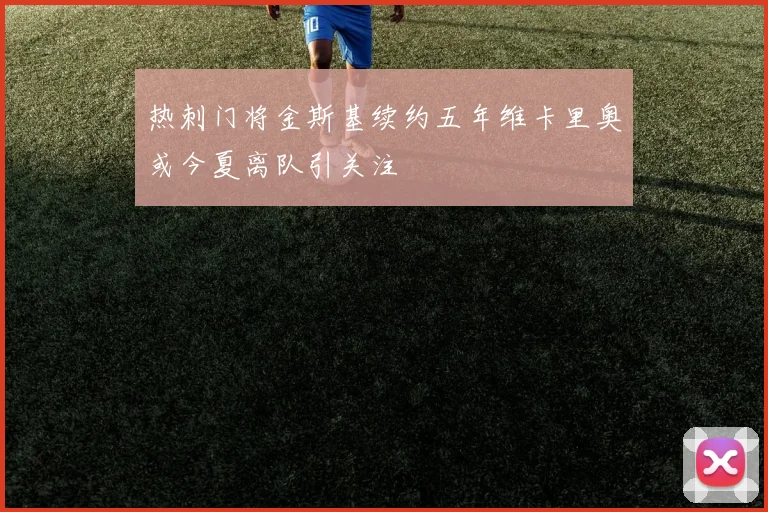 热刺门将金斯基续约五年维卡里奥或今夏离队引关注