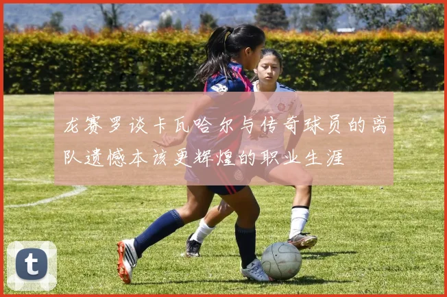 龙赛罗谈卡瓦哈尔与传奇球员的离队遗憾本该更辉煌的职业生涯