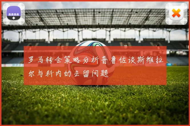 罗马转会策略分析普鲁佐谈斯维拉尔与科内的去留问题