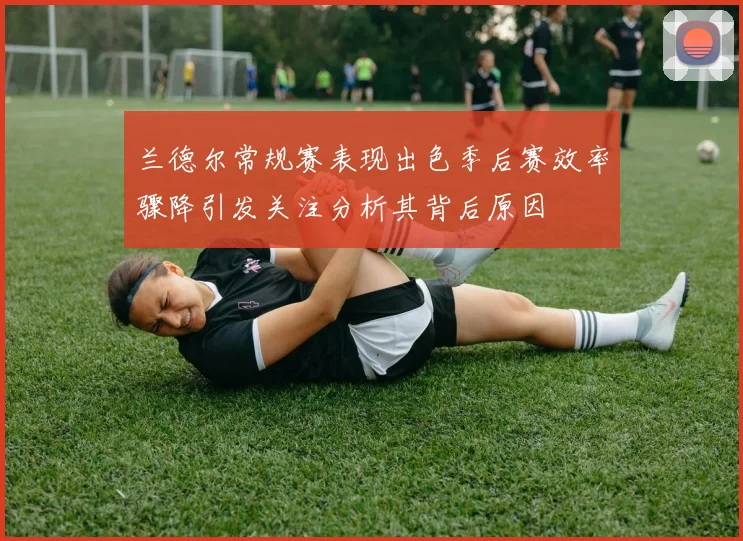 兰德尔常规赛表现出色季后赛效率骤降引发关注分析其背后原因