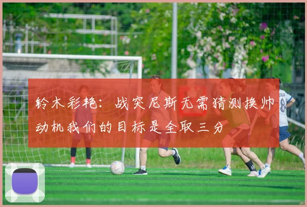 铃木彩艳：战突尼斯无需猜测换帅动机我们的目标是全取三分