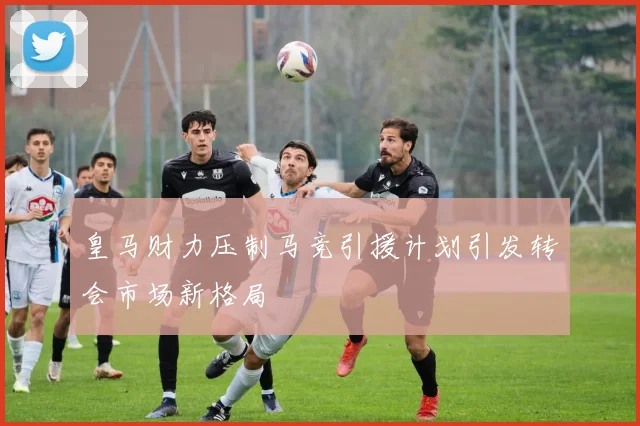 皇马财力压制马竞引援计划引发转会市场新格局