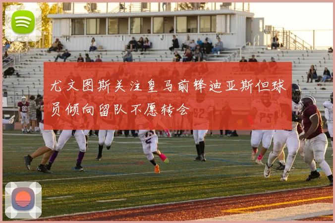尤文图斯关注皇马前锋迪亚斯但球员倾向留队不愿转会
