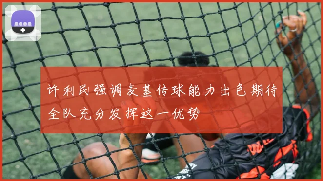 许利民强调麦基传球能力出色期待全队充分发挥这一优势