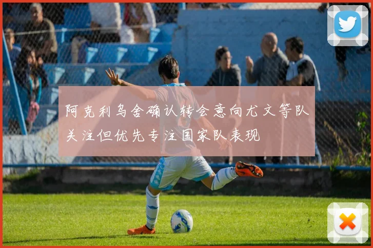 阿克利乌舍确认转会意向尤文等队关注但优先专注国家队表现