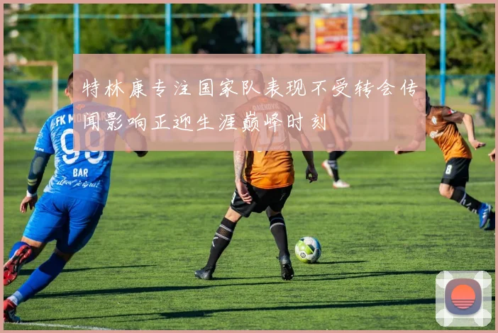 特林康专注国家队表现不受转会传闻影响正迎生涯巅峰时刻